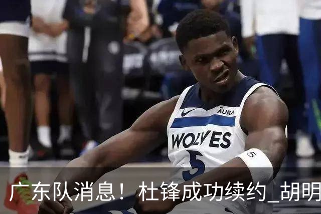广东队消息！杜锋成功续约 胡明轩回东莞养伤 焦泊乔下赛季首发中锋