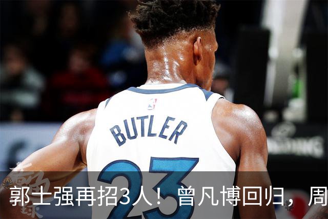 郭士强再招3人！曾凡博回归，周琦缺席，胡明轩徐杰双双被辞退